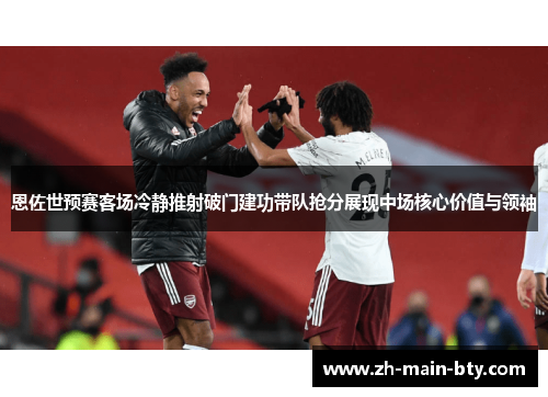 恩佐世预赛客场冷静推射破门建功带队抢分展现中场核心价值与领袖