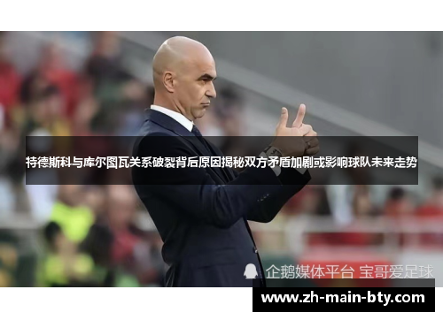 特德斯科与库尔图瓦关系破裂背后原因揭秘双方矛盾加剧或影响球队未来走势